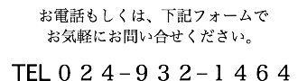 お電話もしくは、下記フォームで お気軽にお問い合せください。 TEL ０２４−９３２−１４６４